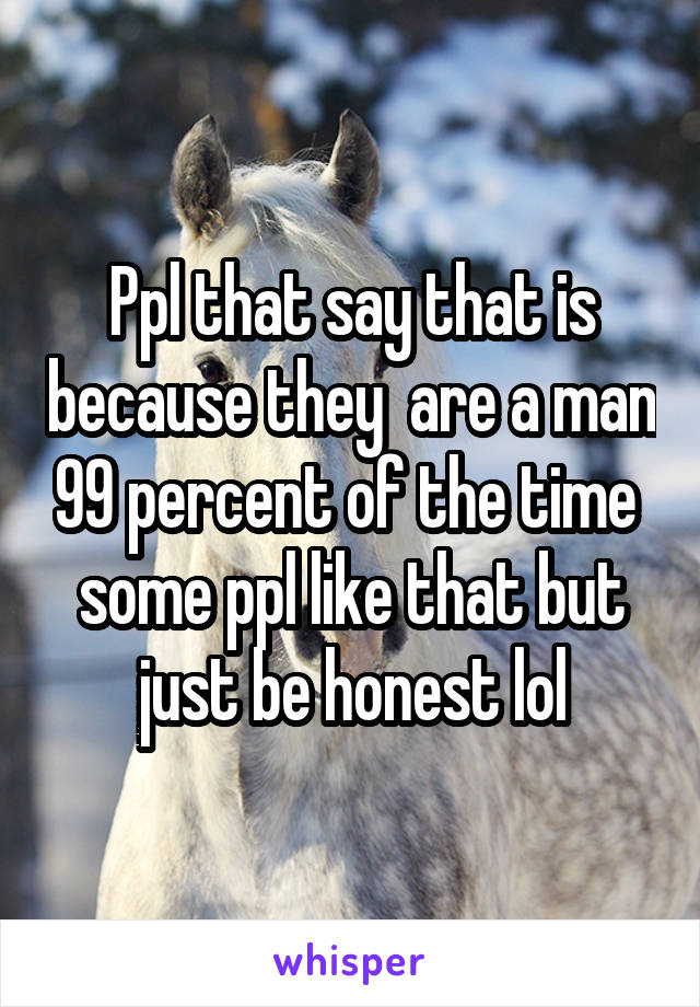 Ppl that say that is because they  are a man 99 percent of the time  some ppl like that but just be honest lol