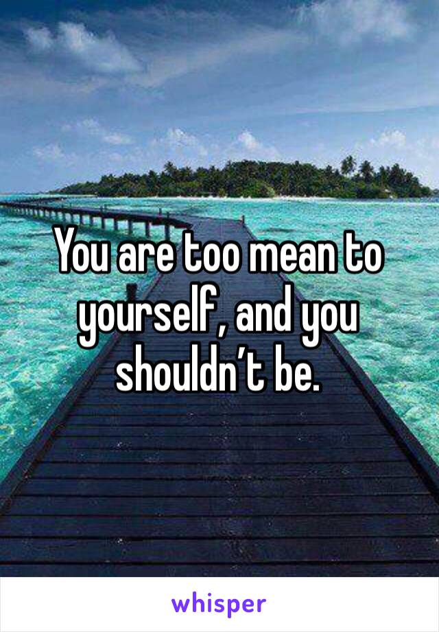 You are too mean to yourself, and you shouldn’t be. 