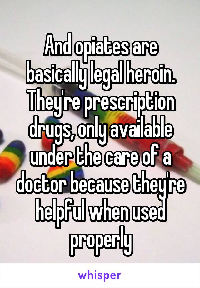 And opiates are basically legal heroin. They're prescription drugs, only available under the care of a doctor because they're helpful when used properly