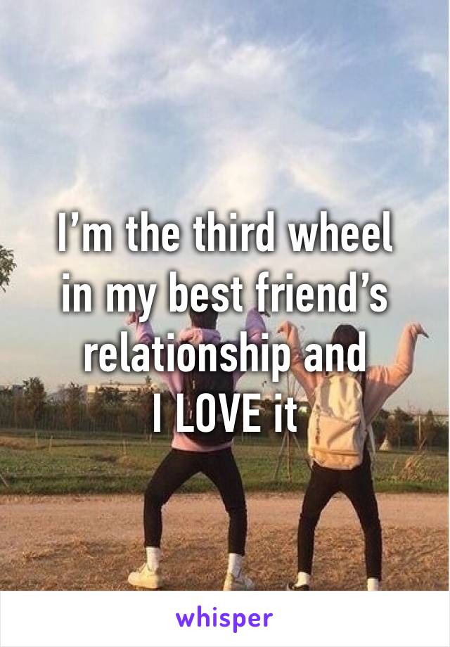 I’m the third wheel 
in my best friend’s relationship and
I LOVE it