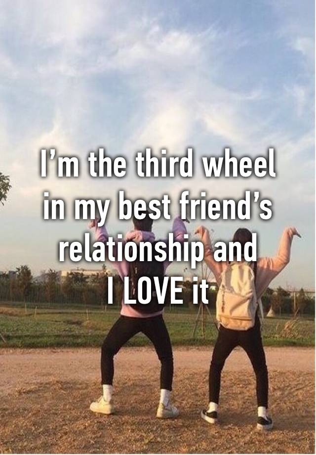 I’m the third wheel 
in my best friend’s relationship and
I LOVE it