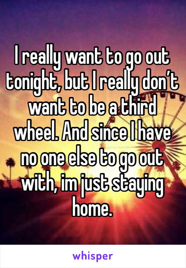 I really want to go out tonight, but I really don’t want to be a third wheel. And since I have no one else to go out with, im just staying home. 