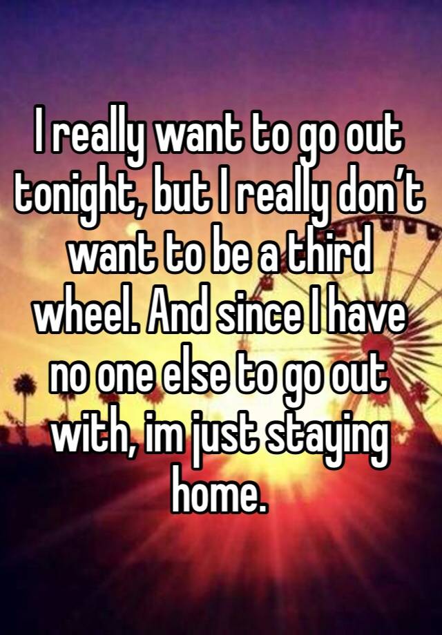 I really want to go out tonight, but I really don’t want to be a third wheel. And since I have no one else to go out with, im just staying home. 