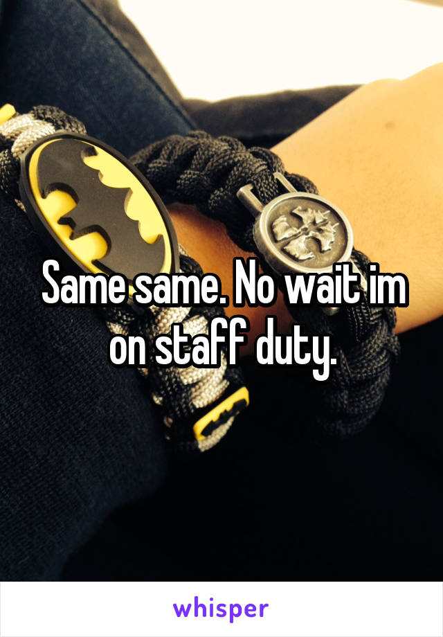 Same same. No wait im on staff duty.