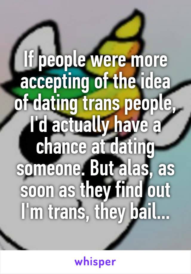 If people were more accepting of the idea of dating trans people, I'd actually have a chance at dating someone. But alas, as soon as they find out I'm trans, they bail...