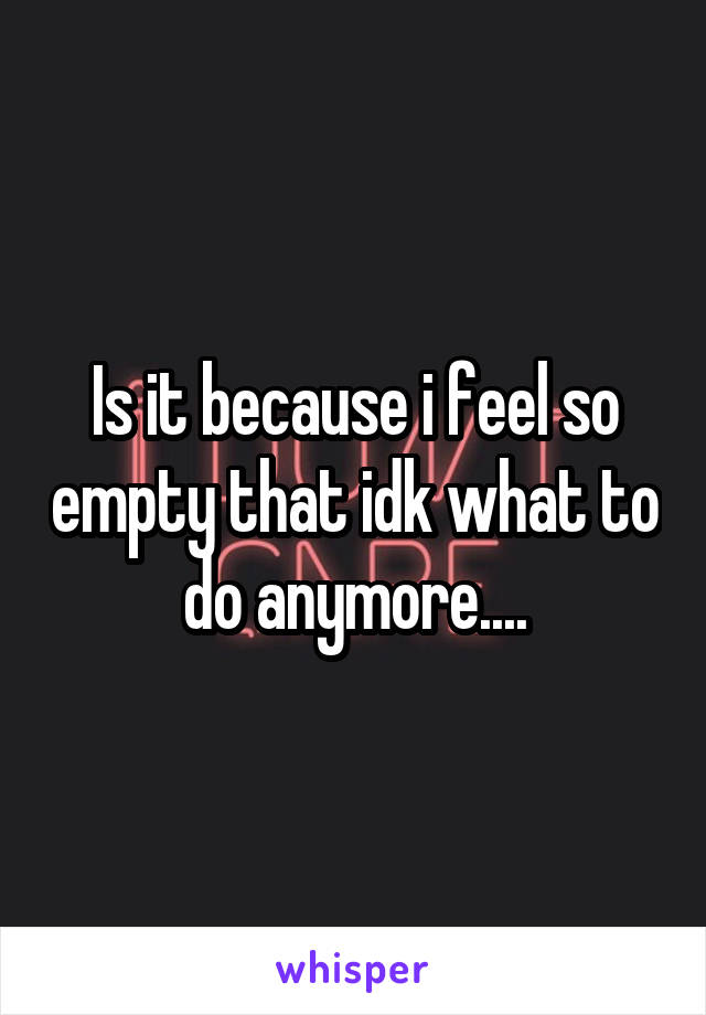 Is it because i feel so empty that idk what to do anymore....