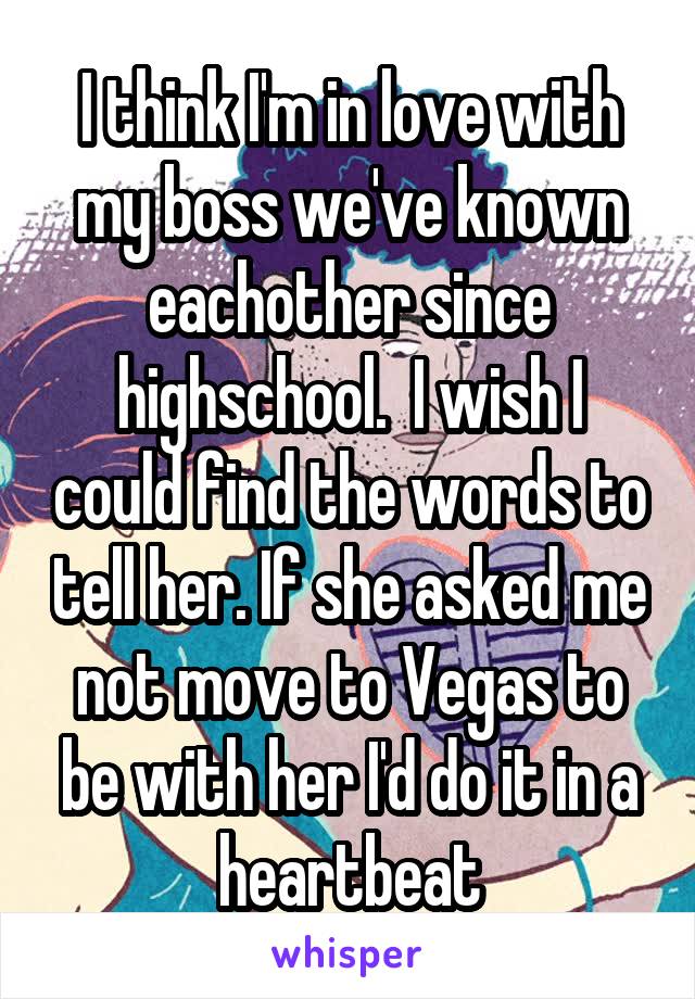 I think I'm in love with my boss we've known eachother since highschool.  I wish I could find the words to tell her. If she asked me not move to Vegas to be with her I'd do it in a heartbeat