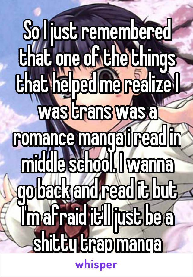 So I just remembered that one of the things that helped me realize I was trans was a romance manga i read in middle school. I wanna go back and read it but I'm afraid it'll just be a shitty trap manga