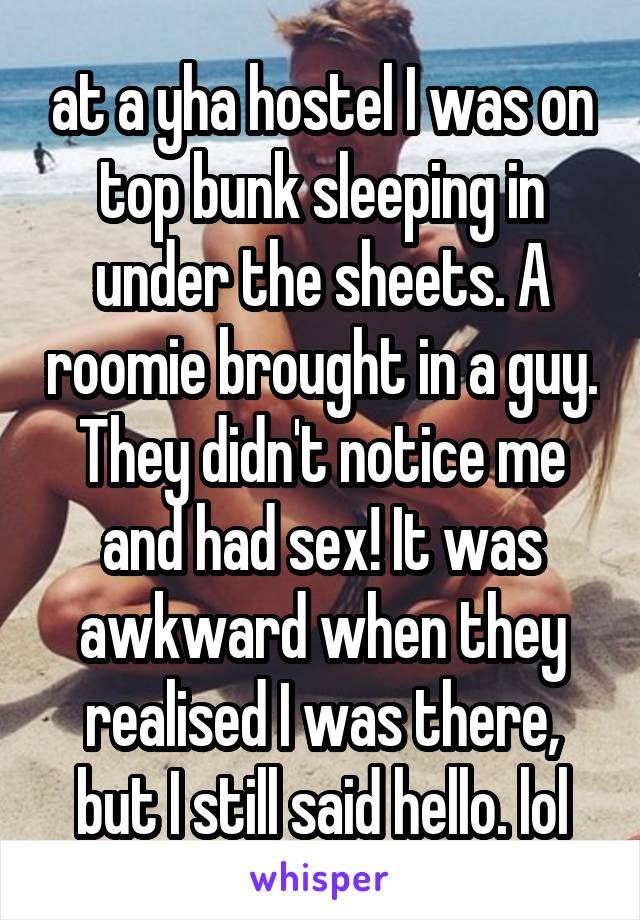 at a yha hostel I was on top bunk sleeping in under the sheets. A roomie brought in a guy. They didn't notice me and had sex! It was awkward when they realised I was there, but I still said hello. lol