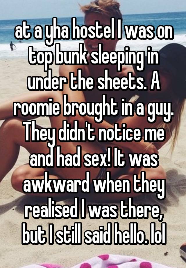 at a yha hostel I was on top bunk sleeping in under the sheets. A roomie brought in a guy. They didn't notice me and had sex! It was awkward when they realised I was there, but I still said hello. lol