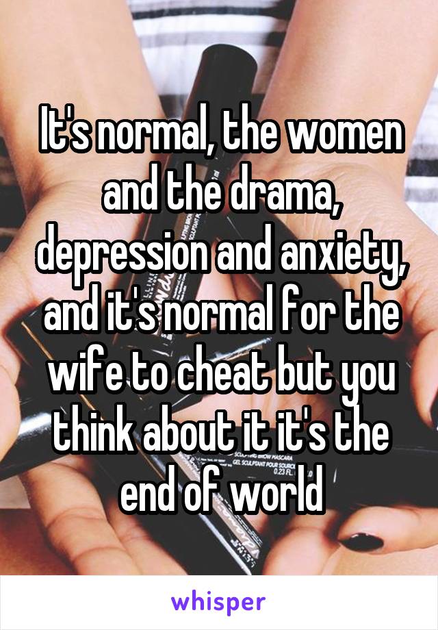 It's normal, the women and the drama, depression and anxiety, and it's normal for the wife to cheat but you think about it it's the end of world