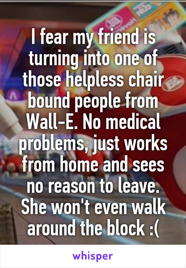 I fear my friend is turning into one of those helpless chair bound people from Wall-E. No medical problems, just works from home and sees no reason to leave. She won't even walk around the block :(