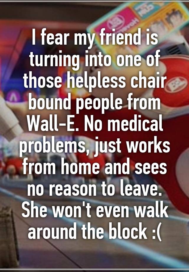 I fear my friend is turning into one of those helpless chair bound people from Wall-E. No medical problems, just works from home and sees no reason to leave. She won't even walk around the block :(