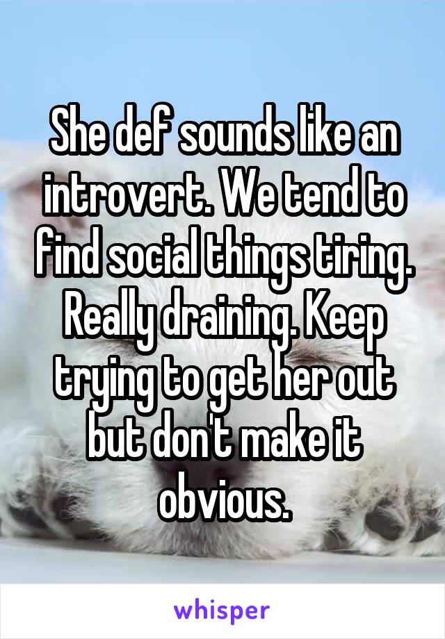 She def sounds like an introvert. We tend to find social things tiring. Really draining. Keep trying to get her out but don't make it obvious.