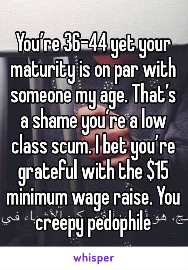 You’re 36-44 yet your maturity is on par with someone my age. That’s a shame you’re a low class scum. I bet you’re grateful with the $15 minimum wage raise. You creepy pedophile 