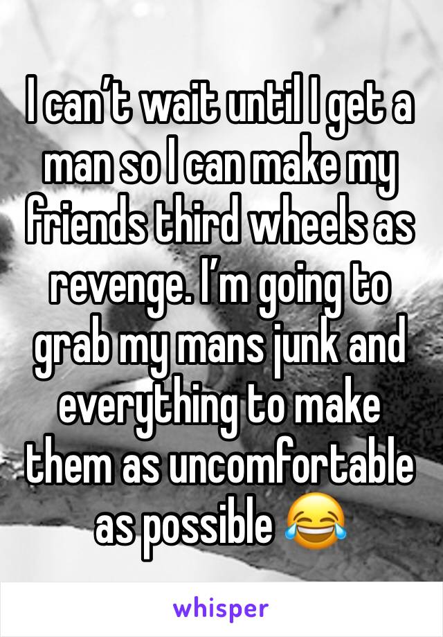 I can’t wait until I get a man so I can make my friends third wheels as revenge. I’m going to grab my mans junk and everything to make them as uncomfortable as possible 😂