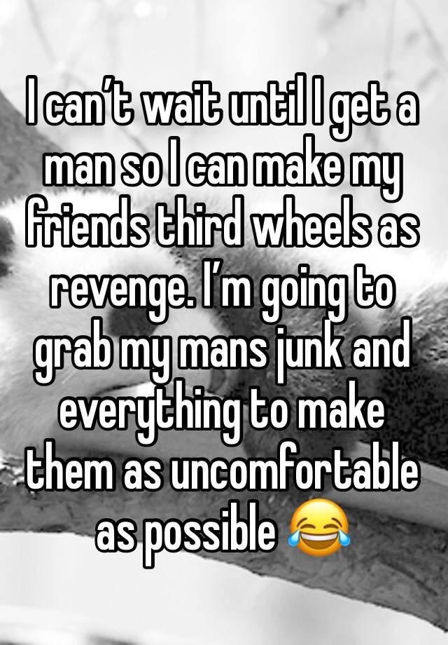 I can’t wait until I get a man so I can make my friends third wheels as revenge. I’m going to grab my mans junk and everything to make them as uncomfortable as possible 😂