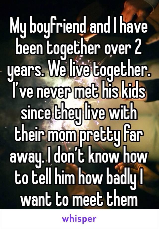 My boyfriend and I have been together over 2 years. We live together. I’ve never met his kids since they live with their mom pretty far away. I don’t know how to tell him how badly I want to meet them