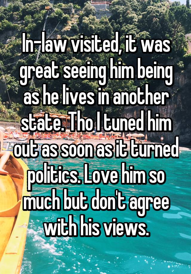 In-law visited, it was great seeing him being as he lives in another state. Tho I tuned him out as soon as it turned politics. Love him so much but don't agree with his views.