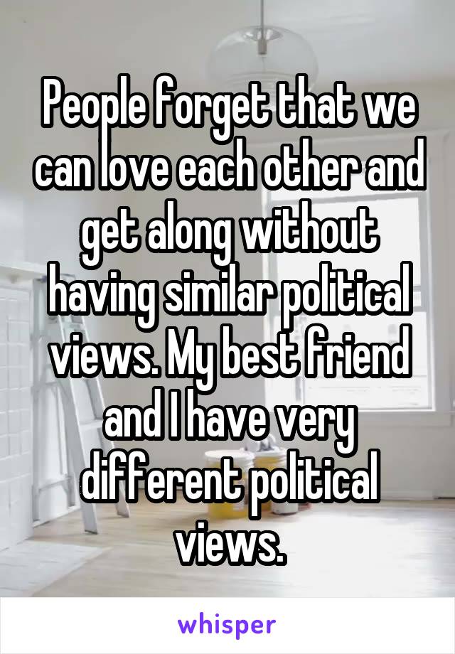 People forget that we can love each other and get along without having similar political views. My best friend and I have very different political views.