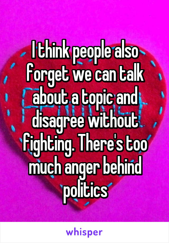 I think people also forget we can talk about a topic and disagree without fighting. There's too much anger behind politics