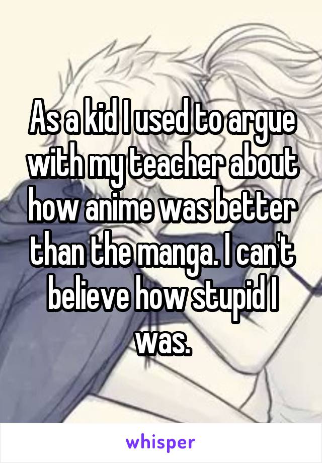 As a kid I used to argue with my teacher about how anime was better than the manga. I can't believe how stupid I was.