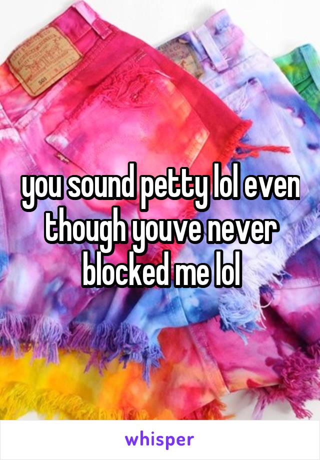 you sound petty lol even though youve never blocked me lol