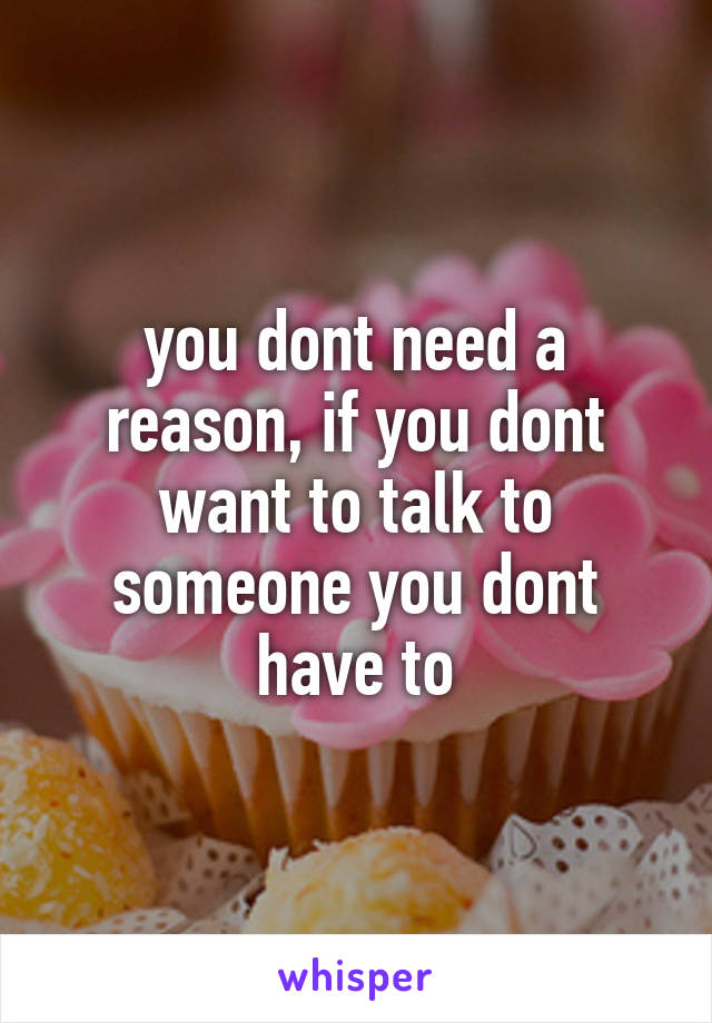 you dont need a reason, if you dont want to talk to someone you dont have to