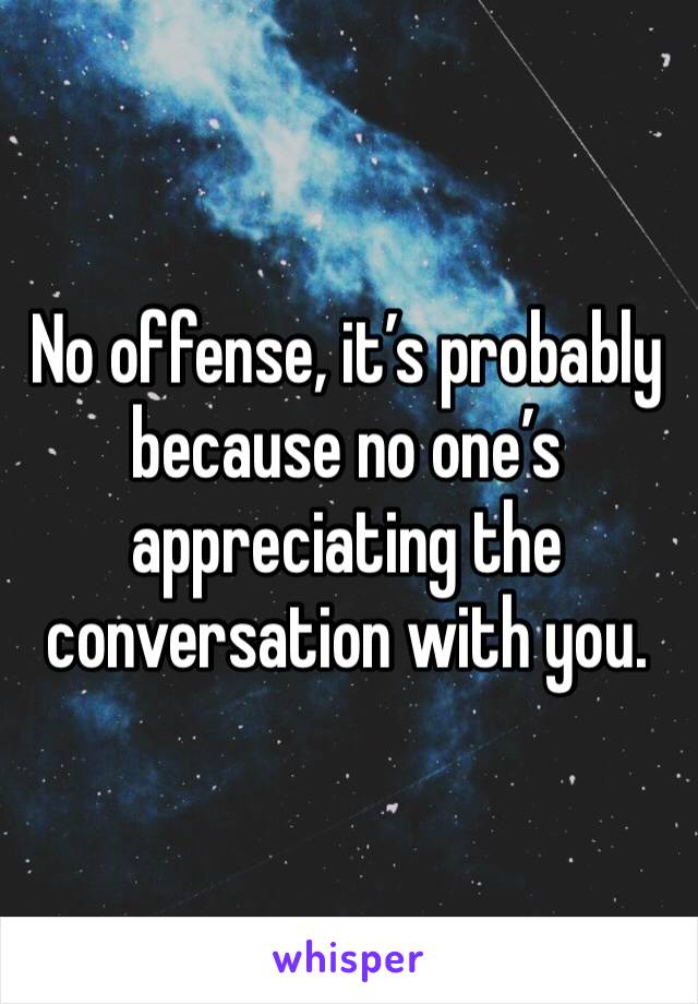 No offense, it’s probably because no one’s appreciating the conversation with you.