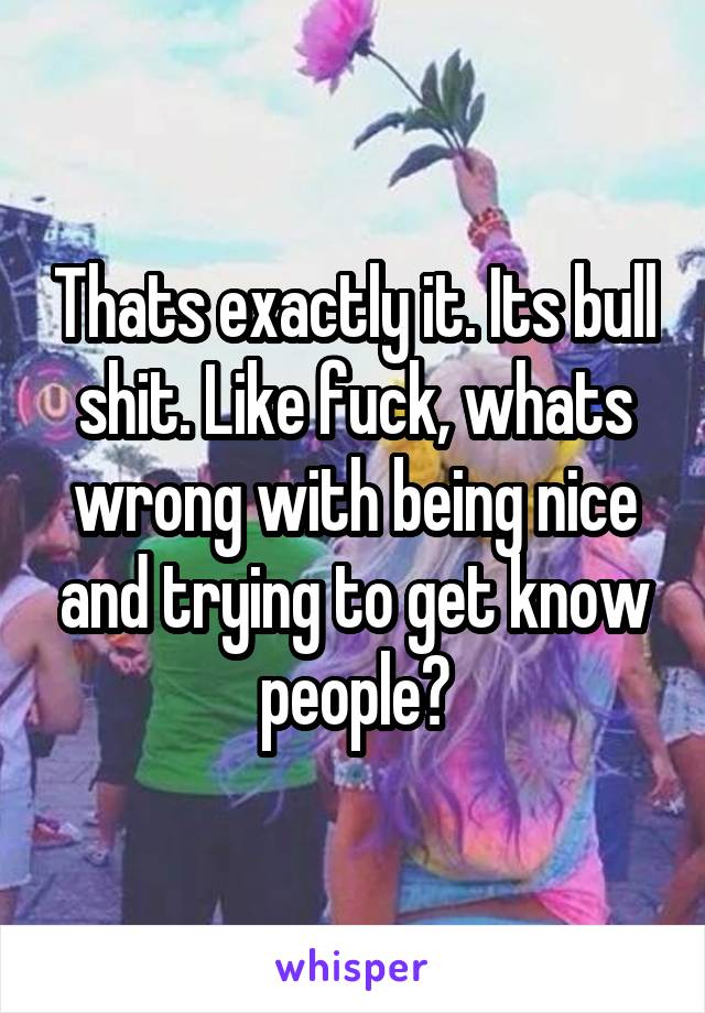 Thats exactly it. Its bull shit. Like fuck, whats wrong with being nice and trying to get know people?