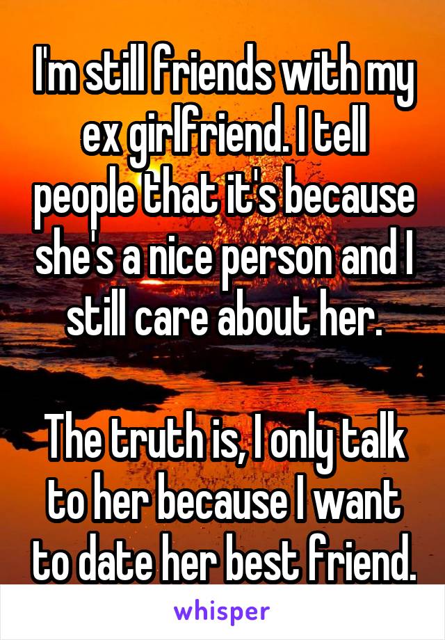 I'm still friends with my ex girlfriend. I tell people that it's because she's a nice person and I still care about her.

The truth is, I only talk to her because I want to date her best friend.
