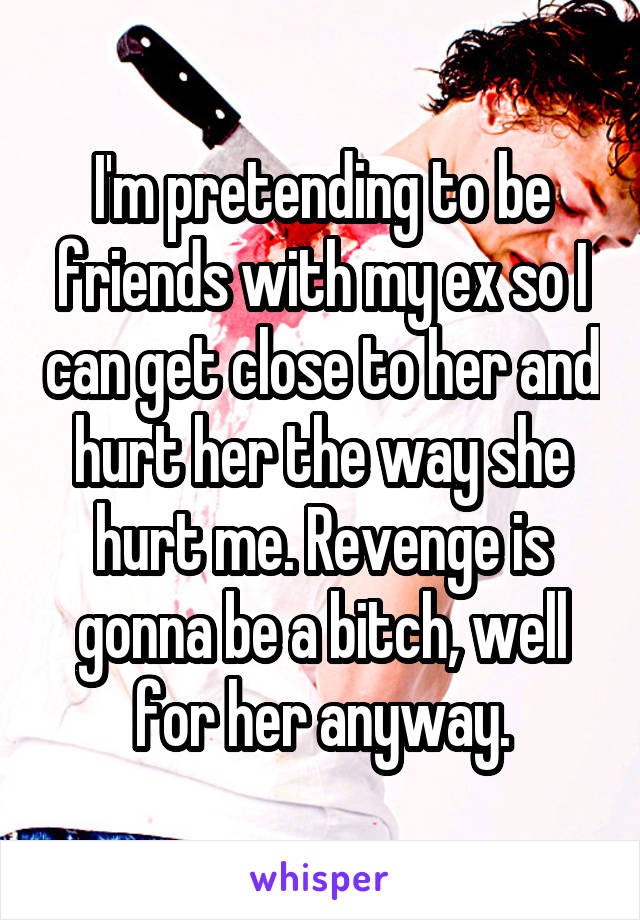 I'm pretending to be friends with my ex so I can get close to her and hurt her the way she hurt me. Revenge is gonna be a bitch, well for her anyway.
