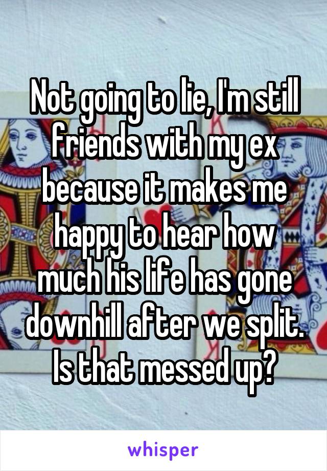Not going to lie, I'm still friends with my ex because it makes me happy to hear how much his life has gone downhill after we split. Is that messed up?