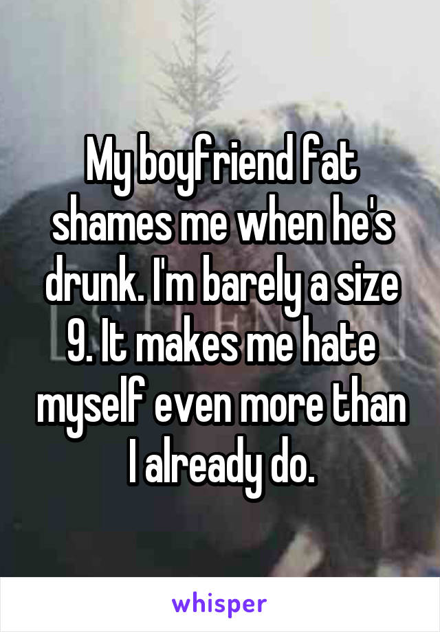 My boyfriend fat shames me when he's drunk. I'm barely a size 9. It makes me hate myself even more than I already do.