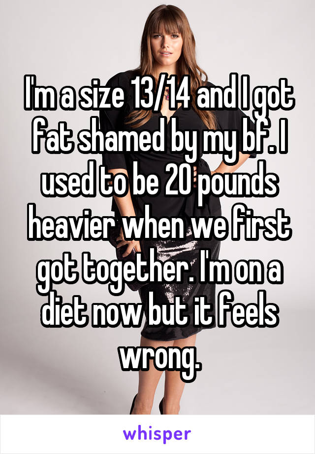 I'm a size 13/14 and I got fat shamed by my bf. I used to be 20 pounds heavier when we first got together. I'm on a diet now but it feels wrong.