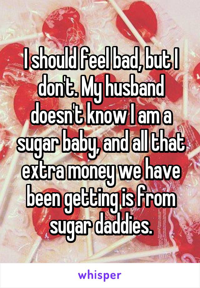 I should feel bad, but I don't. My husband doesn't know I am a sugar baby, and all that extra money we have been getting is from sugar daddies.