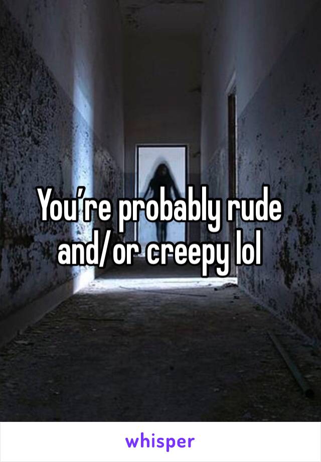 You’re probably rude and/or creepy lol