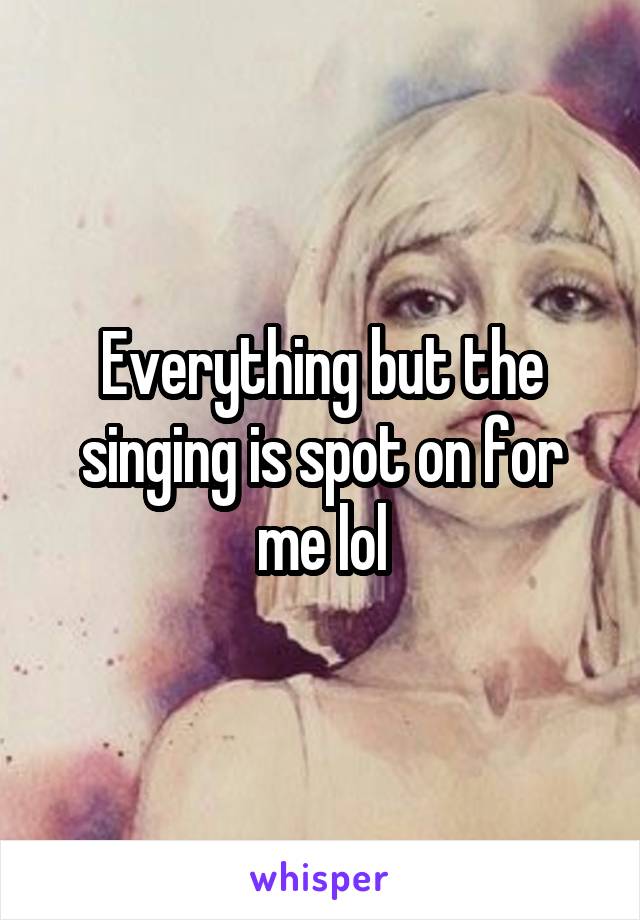 Everything but the singing is spot on for me lol