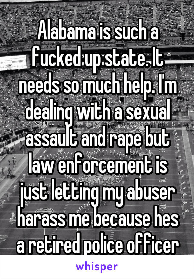 Alabama is such a fucked up state. It needs so much help. I'm dealing with a sexual assault and rape but law enforcement is just letting my abuser harass me because hes a retired police officer