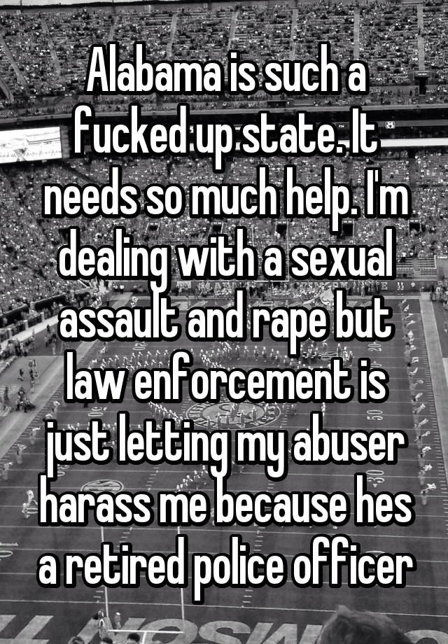 Alabama is such a fucked up state. It needs so much help. I'm dealing with a sexual assault and rape but law enforcement is just letting my abuser harass me because hes a retired police officer