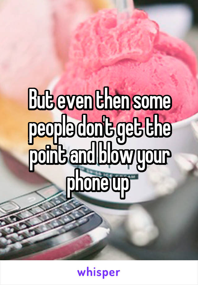 But even then some people don't get the point and blow your phone up 