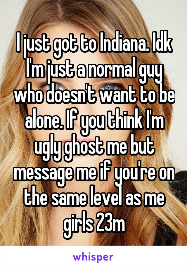 I just got to Indiana. Idk I'm just a normal guy who doesn't want to be alone. If you think I'm ugly ghost me but message me if you're on the same level as me girls 23m