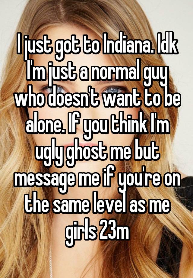 I just got to Indiana. Idk I'm just a normal guy who doesn't want to be alone. If you think I'm ugly ghost me but message me if you're on the same level as me girls 23m