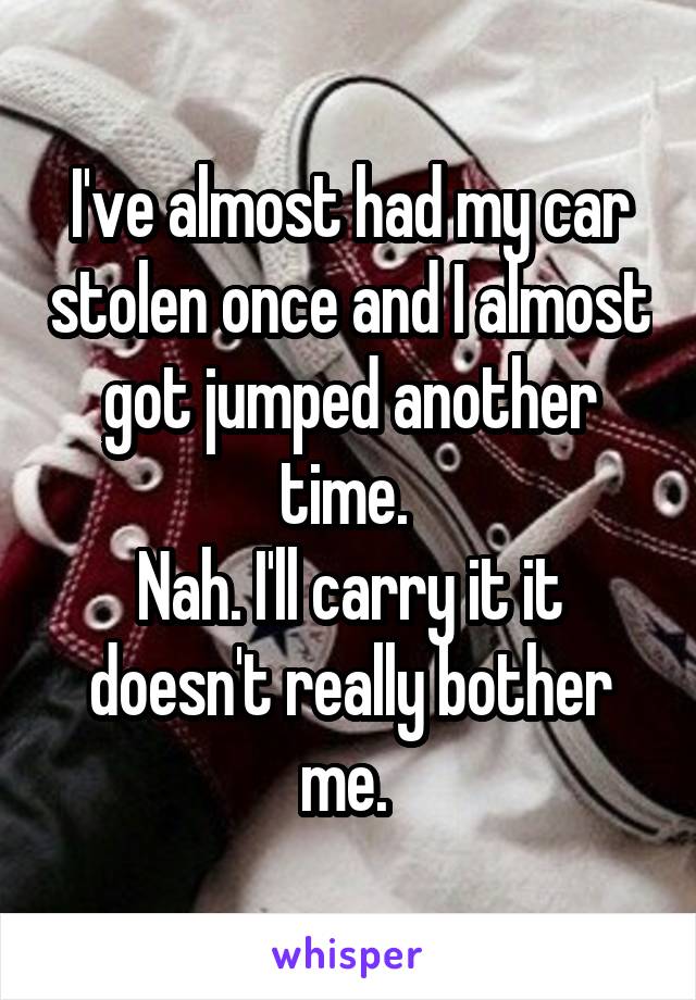 I've almost had my car stolen once and I almost got jumped another time. 
Nah. I'll carry it it doesn't really bother me. 