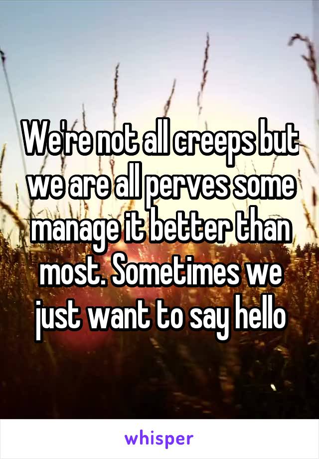 We're not all creeps but we are all perves some manage it better than most. Sometimes we just want to say hello