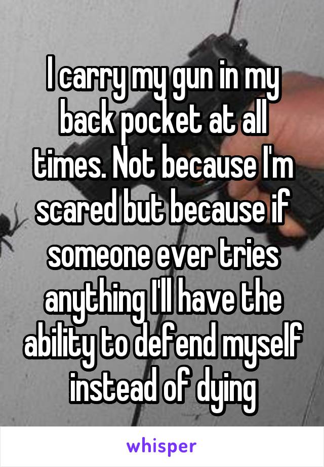 I carry my gun in my back pocket at all times. Not because I'm scared but because if someone ever tries anything I'll have the ability to defend myself instead of dying