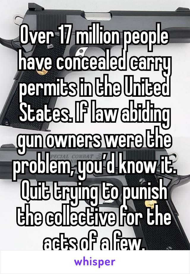 Over 17 million people have concealed carry permits in the United States. If law abiding gun owners were the problem, you’d know it. Quit trying to punish the collective for the acts of a few.