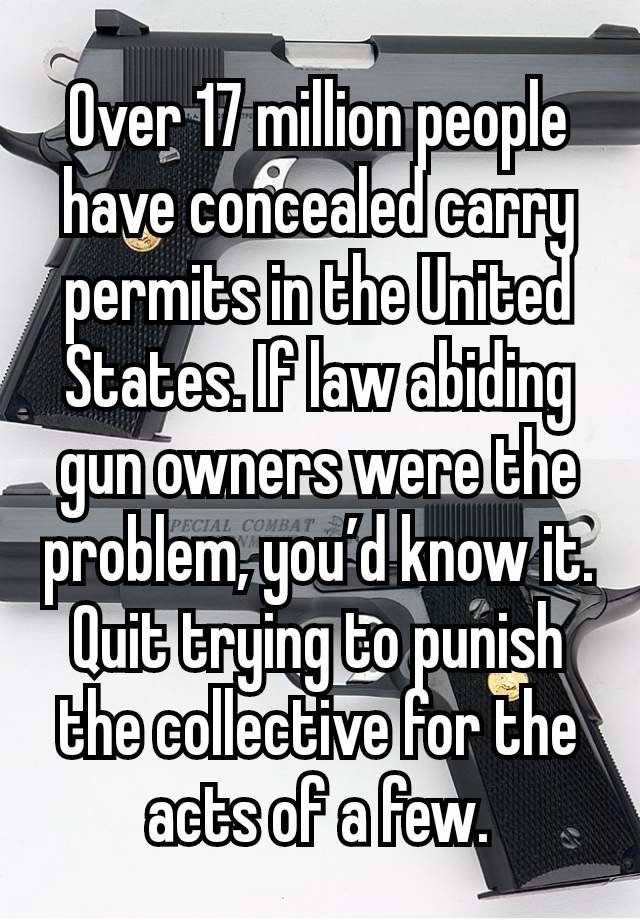 Over 17 million people have concealed carry permits in the United States. If law abiding gun owners were the problem, you’d know it. Quit trying to punish the collective for the acts of a few.