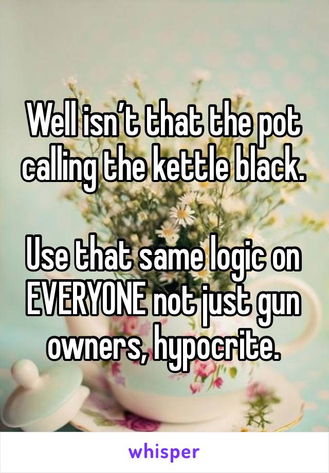 Well isn’t that the pot calling the kettle black. 

Use that same logic on EVERYONE not just gun owners, hypocrite. 