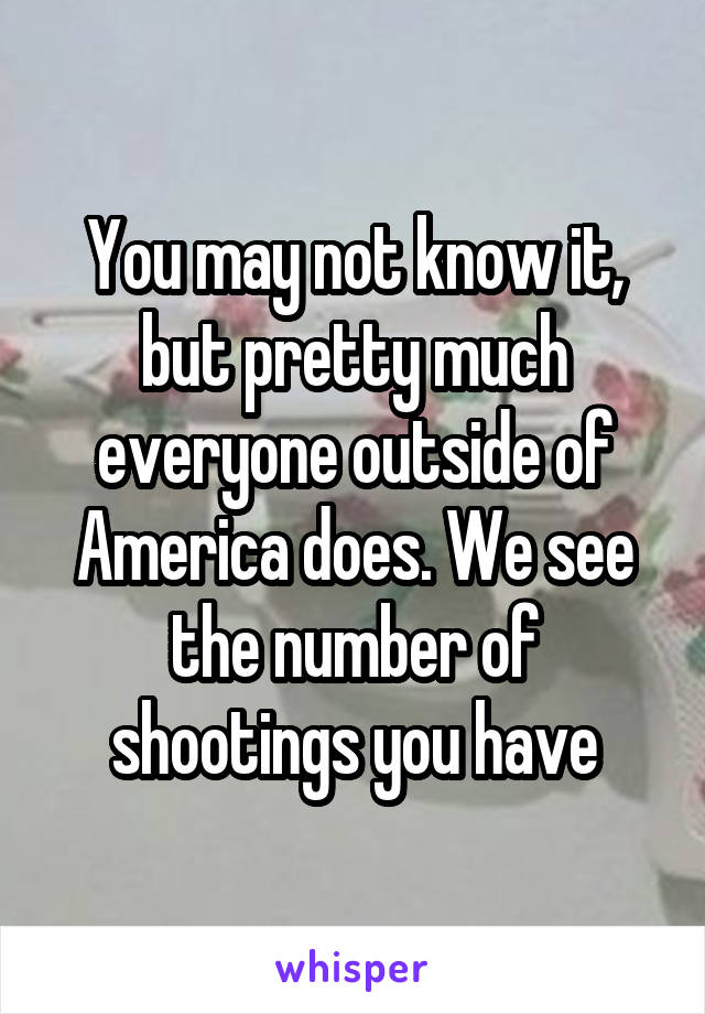 You may not know it, but pretty much everyone outside of America does. We see the number of shootings you have